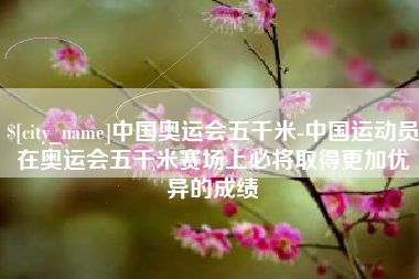磁县中国奥运会五千米-中国运动员在奥运会五千米赛场上必将取得更加优异的成绩