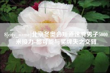 磁县北京冬奥会短道速滑男子5000米接力-都可能与奖牌失之交臂