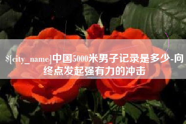 磁县中国5000米男子记录是多少-向终点发起强有力的冲击