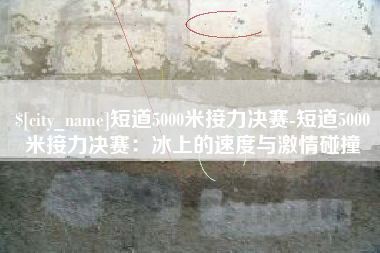 磁县短道5000米接力决赛-短道5000米接力决赛：冰上的速度与激情碰撞