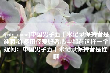 磁县中国男子五千米记录保持者是谁啊-许多田径爱好者心中都有这样一个疑问：中国男子五千米记录保持者是谁啊