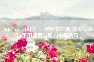 磁县男子5000米历史排名-众多顶尖选手用速度与耐力书写传奇